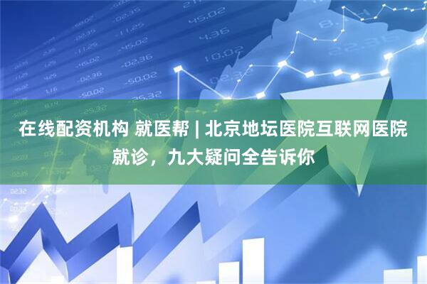 在线配资机构 就医帮 | 北京地坛医院互联网医院就诊，九大疑问全告诉你