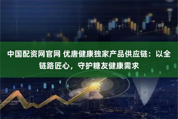 中国配资网官网 优唐健康独家产品供应链：以全链路匠心，守护糖友健康需求