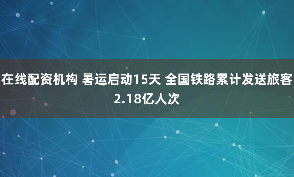 在线配资机构 暑运启动15天 全国铁路累计发送旅客2.18亿人次