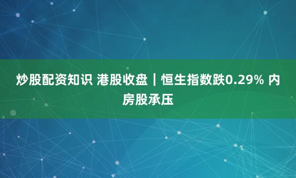 炒股配资知识 港股收盘｜恒生指数跌0.29% 内房股承压