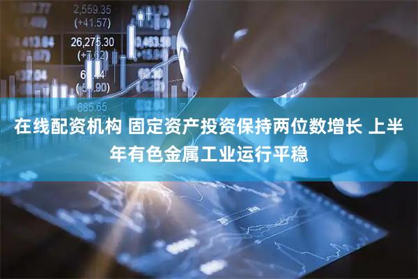 在线配资机构 固定资产投资保持两位数增长 上半年有色金属工业运行平稳