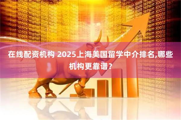在线配资机构 2025上海美国留学中介排名,哪些机构更靠谱？