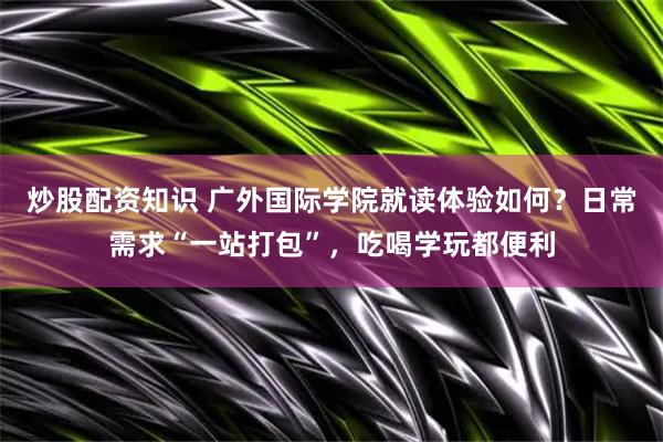 炒股配资知识 广外国际学院就读体验如何？日常需求“一站打包”，吃喝学玩都便利
