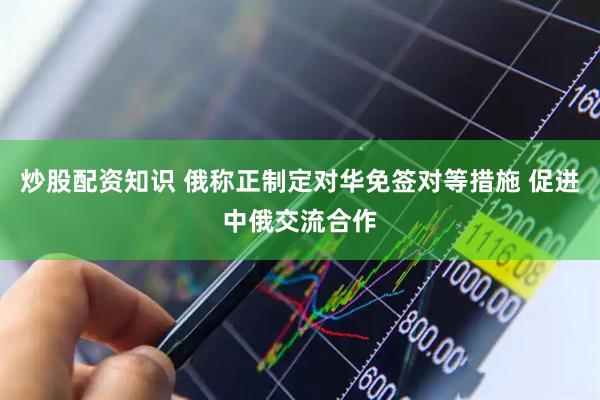 炒股配资知识 俄称正制定对华免签对等措施 促进中俄交流合作