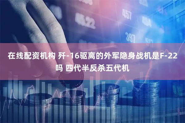 在线配资机构 歼-16驱离的外军隐身战机是F-22吗 四代半反杀五代机