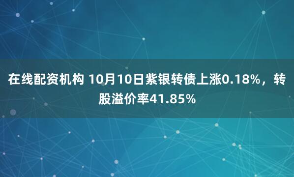 在线配资机构 10月10日紫银转债上涨0.18%，转股溢价率41.85%