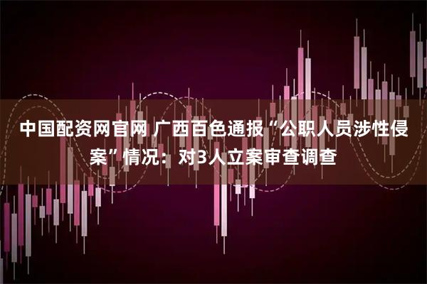 中国配资网官网 广西百色通报“公职人员涉性侵案”情况：对3人立案审查调查