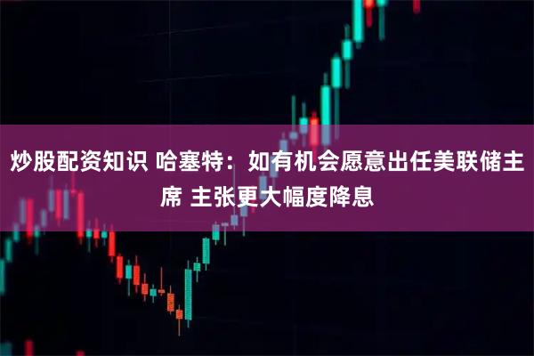 炒股配资知识 哈塞特：如有机会愿意出任美联储主席 主张更大幅度降息