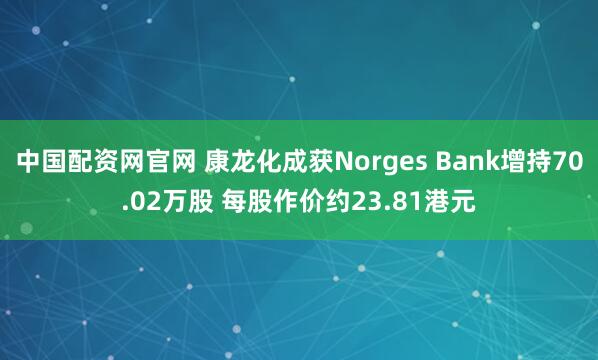 中国配资网官网 康龙化成获Norges Bank增持70.02万股 每股作价约23.81港元