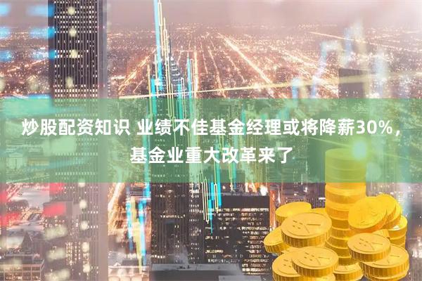 炒股配资知识 业绩不佳基金经理或将降薪30%，基金业重大改革来了