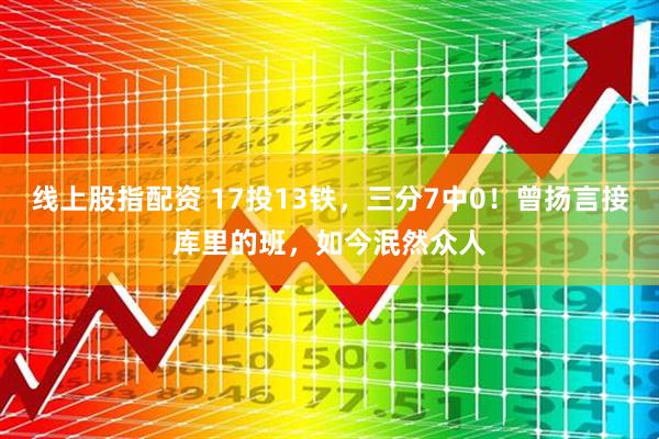 线上股指配资 17投13铁，三分7中0！曾扬言接库里的班，如今泯然众人