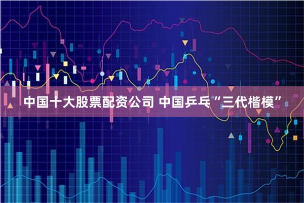 中国十大股票配资公司 中国乒乓“三代楷模”