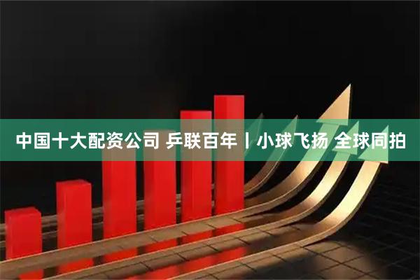 中国十大配资公司 乒联百年丨小球飞扬 全球同拍
