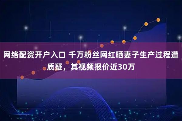 网络配资开户入口 千万粉丝网红晒妻子生产过程遭质疑，其视频报价近30万