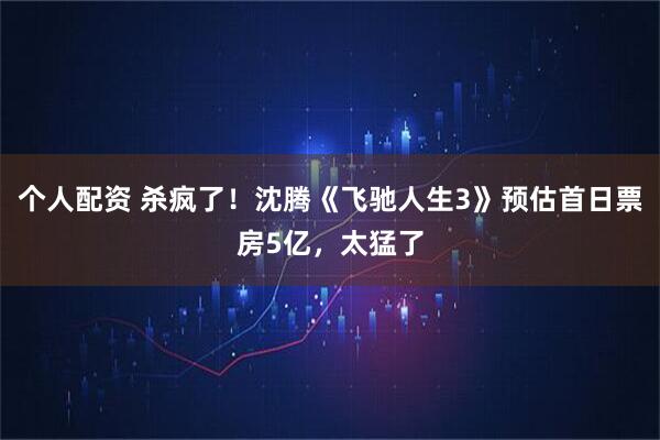 个人配资 杀疯了！沈腾《飞驰人生3》预估首日票房5亿，太猛了