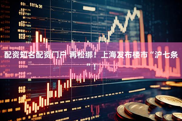 配资知名配资门户 再松绑！上海发布楼市“沪七条”！