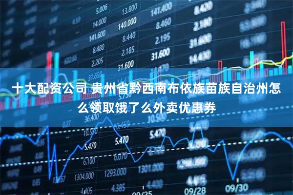 十大配资公司 贵州省黔西南布依族苗族自治州怎么领取饿了么外卖优惠券