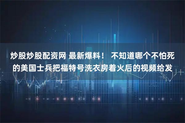 炒股炒股配资网 最新爆料！ 不知道哪个不怕死的美国士兵把福特号洗衣房着火后的视频给发